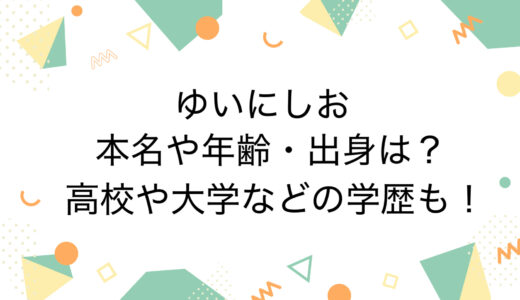 ゆいにしおの本名や年齢・出身は？高校や大学などの学歴も！