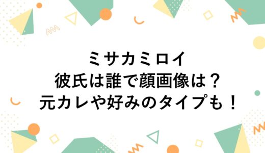 ミサカミロイの彼氏は誰で顔画像は？元カレや好みのタイプも！