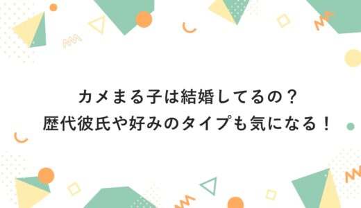 カメまる子は結婚してるの？歴代彼氏や好みのタイプも気になる！