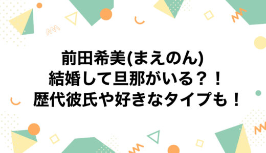 前田希美(まえのん)は結婚して旦那がいる？！歴代彼氏や好きなタイプも！
